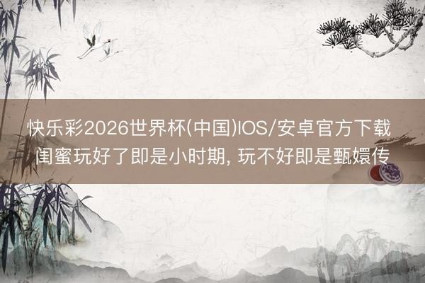 快乐彩2026世界杯(中国)IOS/安卓官方下载 闺蜜玩好了即是小时期， 玩不好即是甄嬛传