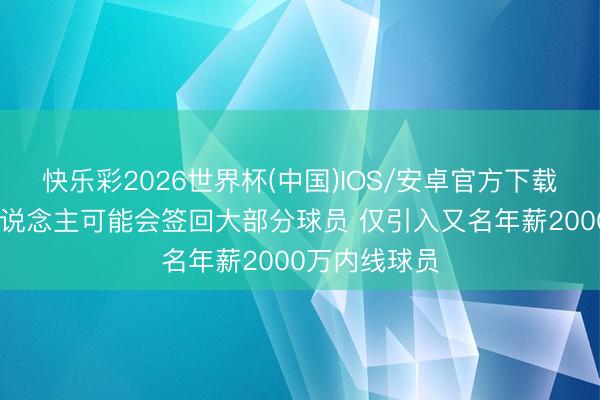 快乐彩2026世界杯(中国)IOS/安卓官方下载 记者：湖东说念主可能会签回大部分球员 仅引入又名年薪2000万内线球员