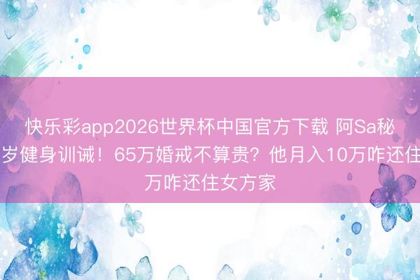 快乐彩app2026世界杯中国官方下载 阿Sa秘婚小10岁健身训诫！65万婚戒不算贵？他月入10万咋还住女方家