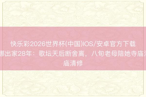 快乐彩2026世界杯(中国)IOS/安卓官方下载 李娜出家28年：歌坛天后断舍离，八旬老母陪她寺庙清修