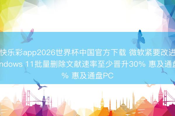 快乐彩app2026世界杯中国官方下载 微软紧要改进! Windows 11批量删除文献速率至少晋升30% 惠及通盘PC