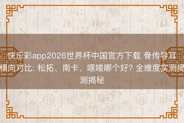 快乐彩app2026世界杯中国官方下载 骨传导耳机横向对比: 松拓、南卡、嘿喽哪个好? 全维度实测揭秘