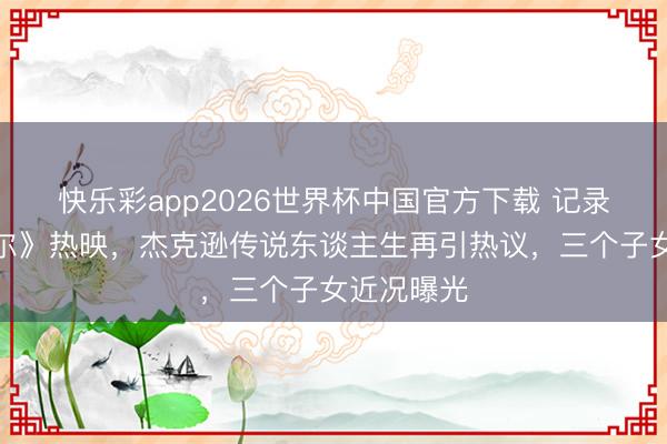 快乐彩app2026世界杯中国官方下载 记录片《迈克尔》热映，杰克逊传说东谈主生再引热议，三个子女近况曝光
