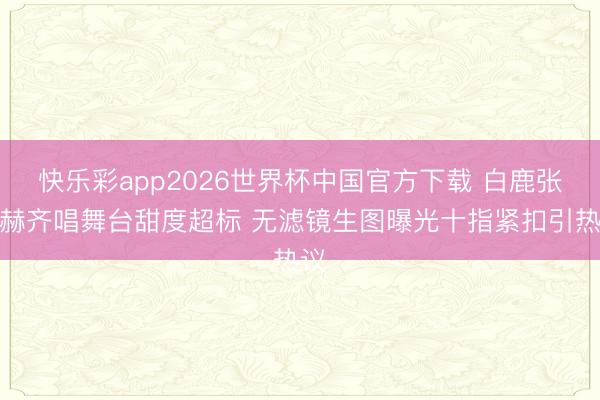 快乐彩app2026世界杯中国官方下载 白鹿张凌赫齐唱舞台甜度超标 无滤镜生图曝光十指紧扣引热议