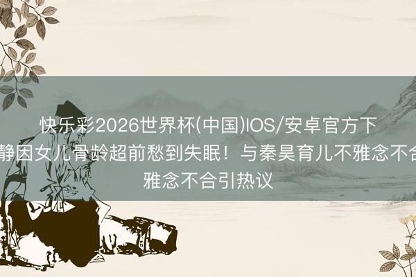 快乐彩2026世界杯(中国)IOS/安卓官方下载 伊能静因女儿骨龄超前愁到失眠！与秦昊育儿不雅念不合引热议