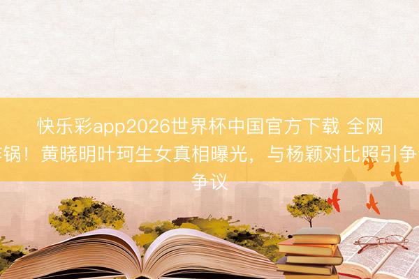 快乐彩app2026世界杯中国官方下载 全网炸锅!黄晓明叶珂生女真相曝光,与杨颖对比照引争议