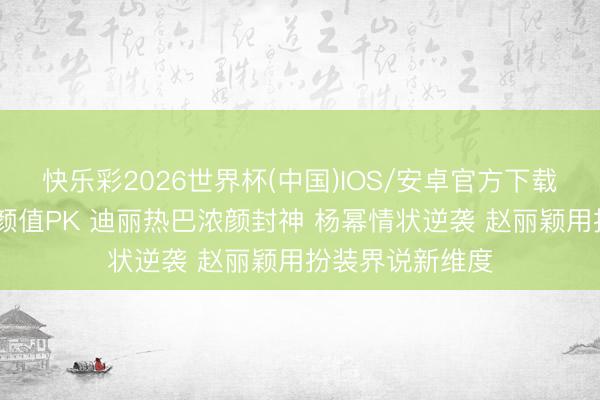 快乐彩2026世界杯(中国)IOS/安卓官方下载 内娱三大顶流颜值PK 迪丽热巴浓颜封神 杨幂情状逆袭 赵丽颖用扮装界说新维度