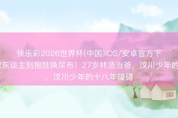 快乐彩2026世界杯(中国)IOS/安卓官方下载 从废地救东谈主到抱娃换尿布！27岁林浩当爸，汶川少年的十八年障碍