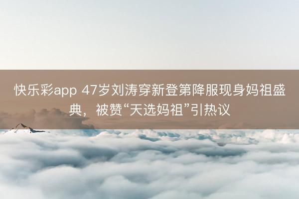快乐彩app 47岁刘涛穿新登第降服现身妈祖盛典，被赞“天选妈祖”引热议