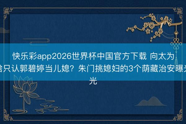 快乐彩app2026世界杯中国官方下载 向太为啥只认郭碧婷当儿媳？朱门挑媳妇的3个荫藏治安曝光