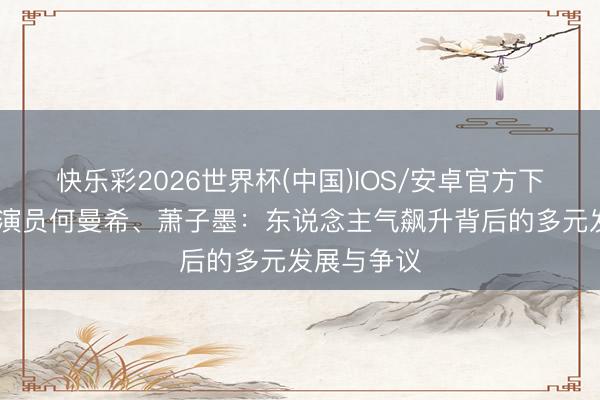 快乐彩2026世界杯(中国)IOS/安卓官方下载 重生代演员何曼希、萧子墨：东说念主气飙升背后的多元发展与争议