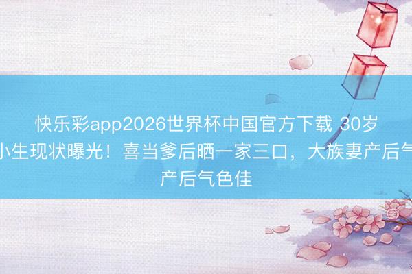 快乐彩app2026世界杯中国官方下载 30岁TVB小生现状曝光!喜当爹后晒一家三口,大族妻产后气色佳