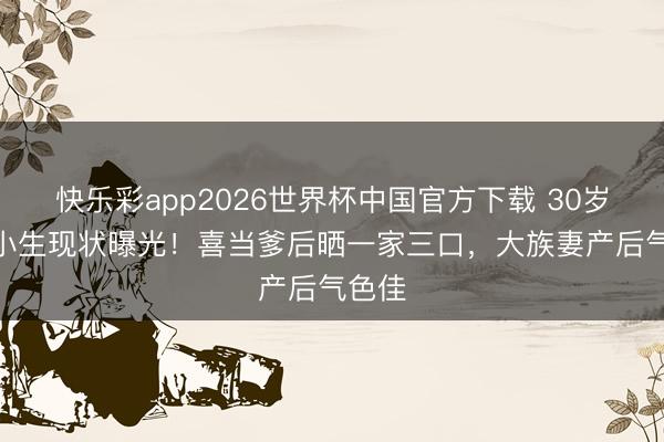 快乐彩app2026世界杯中国官方下载 30岁TVB小生现状曝光！喜当爹后晒一家三口，大族妻产后气色佳