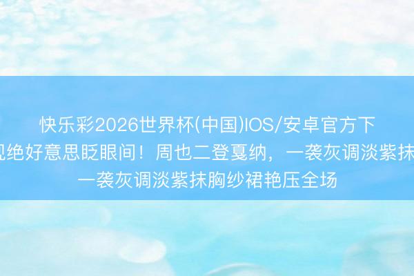 快乐彩2026世界杯(中国)IOS/安卓官方下载 戛纳红毯惊现绝好意思眨眼间！周也二登戛纳，一袭灰调淡紫抹胸纱裙艳压全场