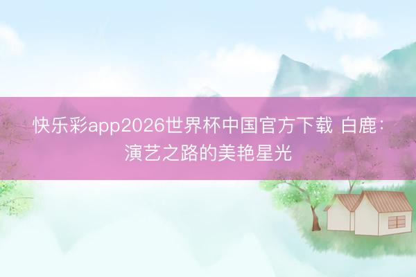 快乐彩app2026世界杯中国官方下载 白鹿：演艺之路的美艳星光