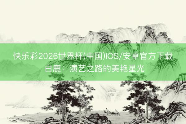 快乐彩2026世界杯(中国)IOS/安卓官方下载 白鹿:演艺之路的美艳星光