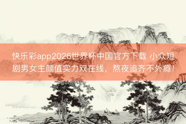 快乐彩app2026世界杯中国官方下载 小众短剧男女主颜值实力双在线，熬夜追齐不外瘾！