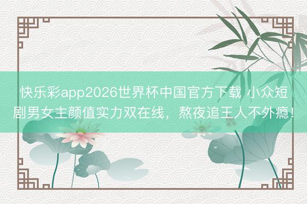 快乐彩app2026世界杯中国官方下载 小众短剧男女主颜值实力双在线，熬夜追王人不外瘾！