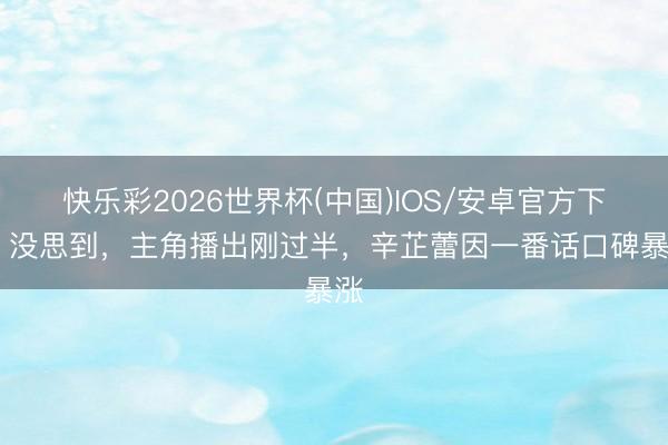 快乐彩2026世界杯(中国)IOS/安卓官方下载 没思到，主角播出刚过半，辛芷蕾因一番话口碑暴涨