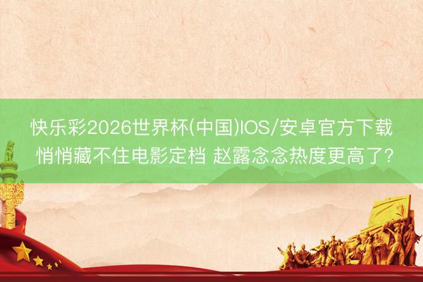 快乐彩2026世界杯(中国)IOS/安卓官方下载 悄悄藏不住电影定档 赵露念念热度更高了?