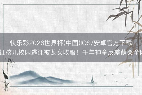 快乐彩2026世界杯(中国)IOS/安卓官方下载 红孩儿校园逃课被龙女收服！千年神童反差萌哭全网