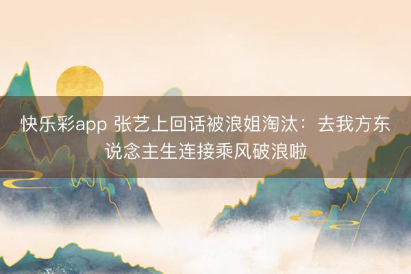 快乐彩app 张艺上回话被浪姐淘汰:去我方东说念主生连接乘风破浪啦