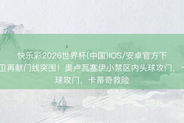 快乐彩2026世界杯(中国)IOS/安卓官方下载 波黑后卫再献门线突围！奥卢瓦塞伊小禁区内头球攻门，卡蒂奇救险