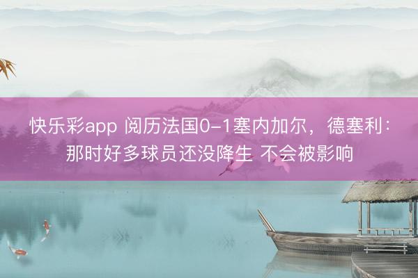 快乐彩app 阅历法国0-1塞内加尔,德塞利:那时好多球员还没降生 不会被影响