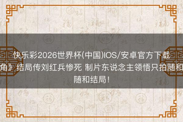快乐彩2026世界杯(中国)IOS/安卓官方下载 《主角》结局传刘红兵惨死 制片东说念主领悟只拍随和结局！