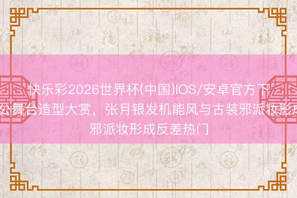 快乐彩2026世界杯(中国)IOS/安卓官方下载 浪姐四公舞台造型大赏，张月银发机能风与古装邪派妆形成反差热门