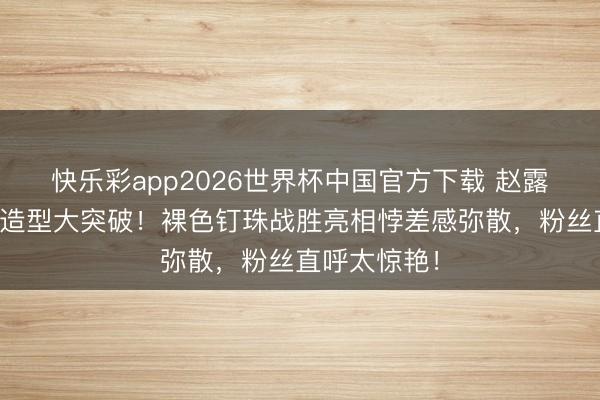 快乐彩app2026世界杯中国官方下载 赵露想外洋舞台造型大突破！裸色钉珠战胜亮相悖差感弥散，粉丝直呼太惊艳！