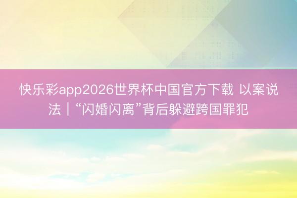 快乐彩app2026世界杯中国官方下载 以案说法｜“闪婚闪离”背后躲避跨国罪犯