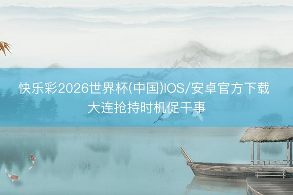 快乐彩2026世界杯(中国)IOS/安卓官方下载 大连抢持时机促干事