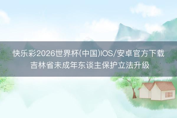 快乐彩2026世界杯(中国)IOS/安卓官方下载 吉林省未成年东谈主保护立法升级