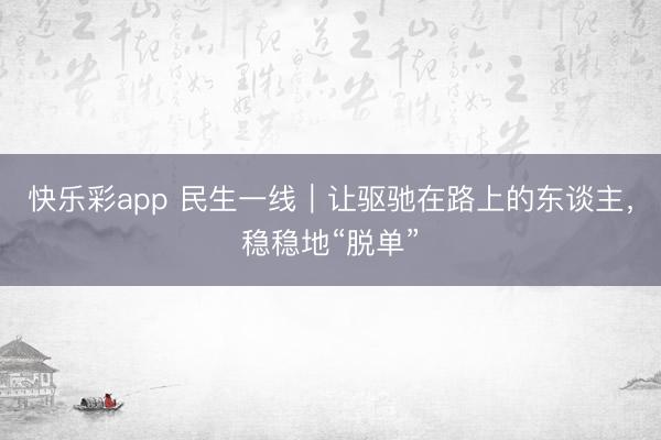 快乐彩app 民生一线｜让驱驰在路上的东谈主，稳稳地“脱单”