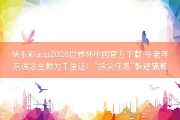 快乐彩app2026世界杯中国官方下载 令老年东说念主颇为千里迷！“指尖任务”躲避猫腻