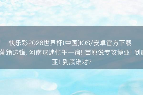 快乐彩2026世界杯(中国)IOS/安卓官方下载 鲁蜜说葡籍边锋, 河南球迷忙乎一宿! 苗原说专攻博亚! 到底谁对?