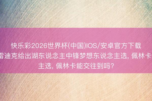 快乐彩2026世界杯(中国)IOS/安卓官方下载 谜底出炉! 雷迪克给出湖东说念主中锋梦想东说念主选, 佩林卡能交往到吗?