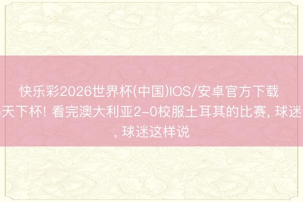 快乐彩2026世界杯(中国)IOS/安卓官方下载 不配踢天下杯! 看完澳大利亚2-0校服土耳其的比赛, 球迷这样说