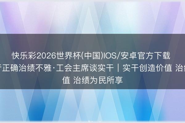 快乐彩2026世界杯(中国)IOS/安卓官方下载 耕作和践行正确治绩不雅·工会主席谈实干|实干创造价值 治绩为民所享