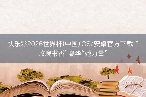 快乐彩2026世界杯(中国)IOS/安卓官方下载 “玫瑰书香”凝华“她力量”