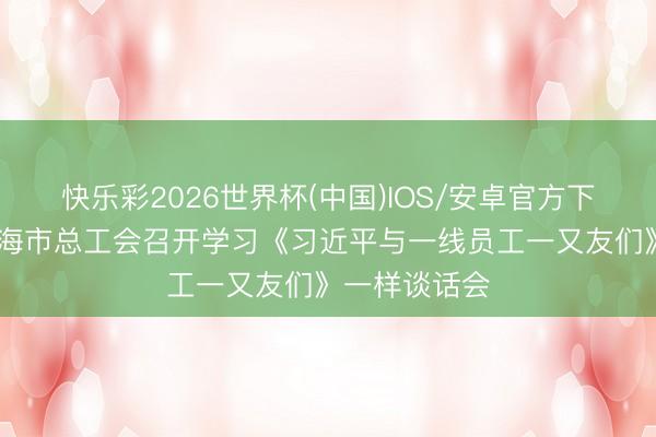 快乐彩2026世界杯(中国)IOS/安卓官方下载 山东省威海市总工会召开学习《习近平与一线员工一又友们》一样谈话会