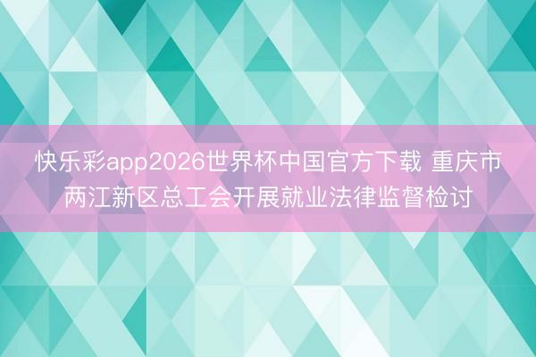 快乐彩app2026世界杯中国官方下载 重庆市两江新区总工会开展就业法律监督检讨