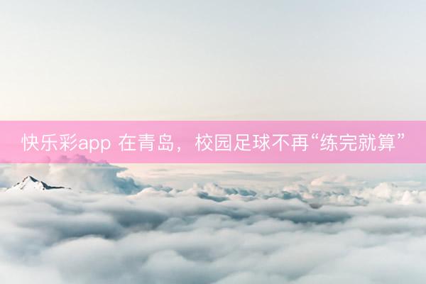 快乐彩app 在青岛，校园足球不再“练完就算”
