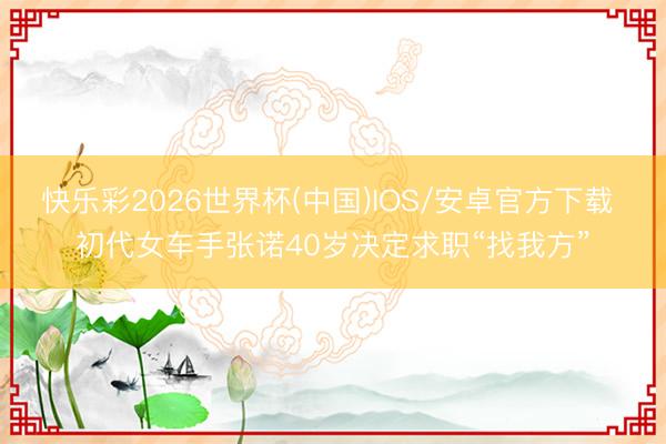 快乐彩2026世界杯(中国)IOS/安卓官方下载 初代女车手张诺40岁决定求职“找我方”