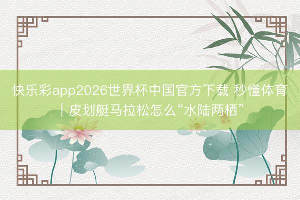 快乐彩app2026世界杯中国官方下载 秒懂体育｜皮划艇马拉松怎么“水陆两栖”