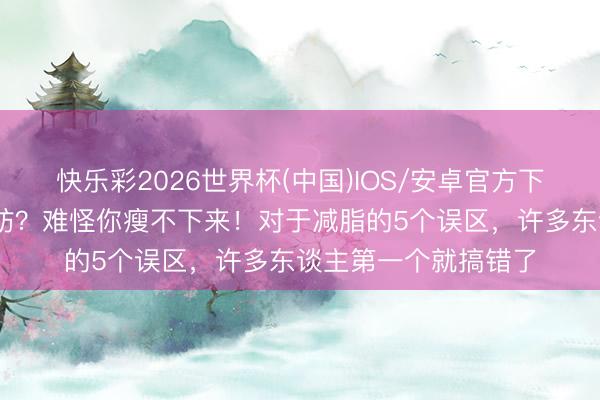 快乐彩2026世界杯(中国)IOS/安卓官方下载 流汗即是搁置脂肪？难怪你瘦不下来！对于减脂的5个误区，许多东谈主第一个就搞错了
