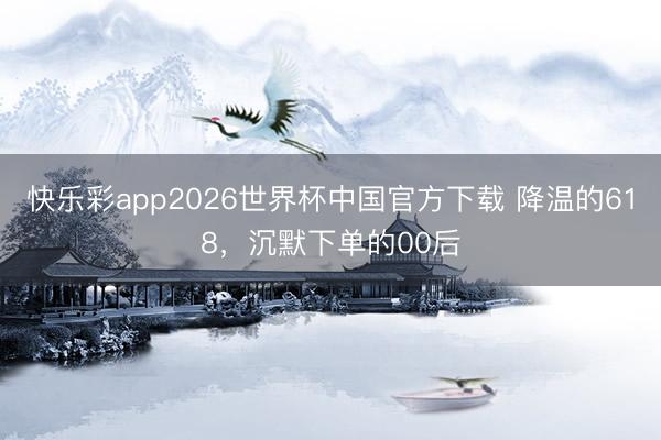 快乐彩app2026世界杯中国官方下载 降温的618，沉默下单的00后