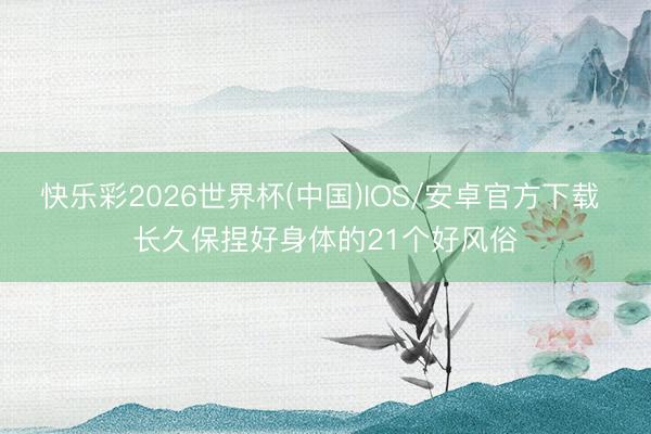 快乐彩2026世界杯(中国)IOS/安卓官方下载 长久保捏好身体的21个好风俗