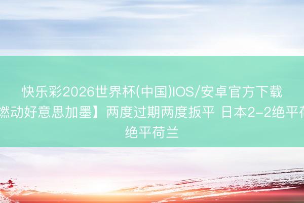 快乐彩2026世界杯(中国)IOS/安卓官方下载 【燃动好意思加墨】两度过期两度扳平 日本2-2绝平荷兰